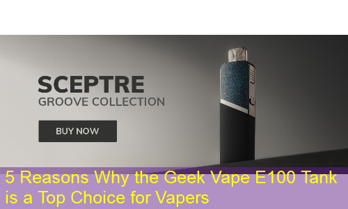 5 Reasons Why the Geek Vape E100 Tank is a Top Choice for Vapers