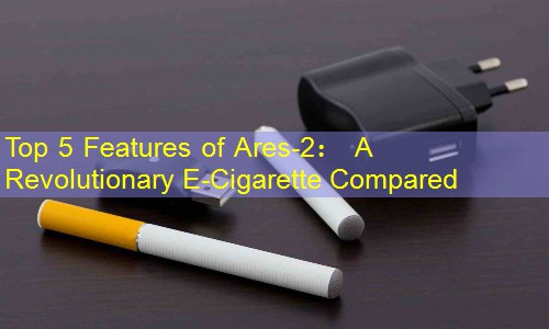 Top 5 Features of Ares-2： A Revolutionary E-Cigarette Compared