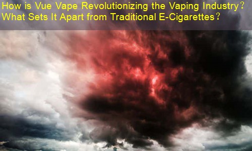How is Vue Vape Revolutionizing the Vaping Industry？ What Sets It Apart from Traditional E-Cigarettes？