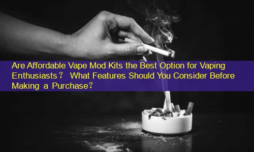 Are Affordable Vape Mod Kits the Best Option for Vaping Enthusiasts？ What Features Should You Consider Before Making a Purchase？