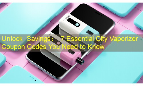 Unlock Savings： 7 Essential City Vaporizer Coupon Codes You Need to Know
