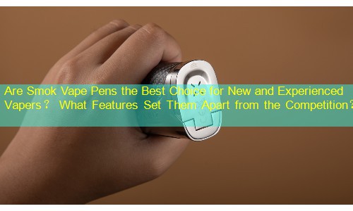 Are Smok Vape Pens the Best Choice for New and Experienced Vapers？ What Features Set Them Apart from the Competition？