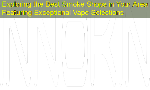 Exploring the Best Smoke Shops in Your Area Featuring Exceptional Vape Selections
