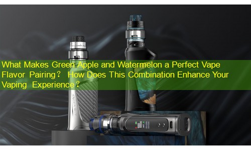 What Makes Green Apple and Watermelon a Perfect Vape Flavor Pairing？ How Does This Combination Enhance Your Vaping Experience？