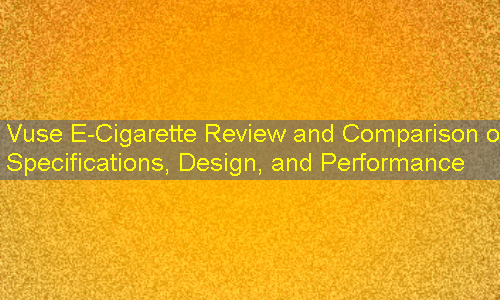 Vuse E-Cigarette Review and Comparison of Specifications, Design, and Performance