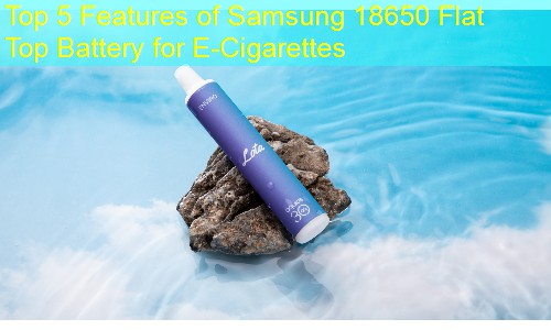 Top 5 Features of Samsung 18650 Flat Top Battery for E-Cigarettes