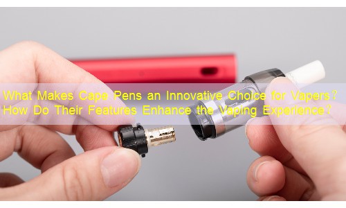 What Makes Cape Pens an Innovative Choice for Vapers？ How Do Their Features Enhance the Vaping Experience？